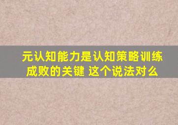 元认知能力是认知策略训练成败的关键 这个说法对么